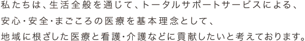 私たちは、生活全般を通じて、トータルサポートサービスによる、安心・安全・まごころの医療を基本理念として、地域に根ざした医療と看護・介護などに貢献したいと考えております。