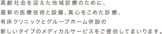 高齢社会を迎えた地域診療のために、最新の医療技術と設備、真心をこめた診療、有床クリニックとグループホーム併設の新しいタイプのメディカルサービスをご提供してまいります。