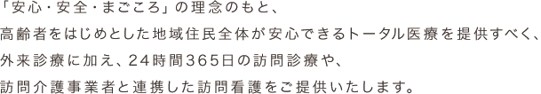 「安心・安全・まごころ」の理念のもと、高齢者をはじめとした地域住民全体が安心できるトータル医療を提供すべく、外来診療に加え、24時間365日の訪問診療や、訪問介護事業者と連携した訪問看護をご提供いたします。